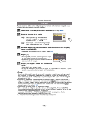 Page 160- 160 -
Avanzadas (Reproducción)
Puede copiar los datos de las imágenes que ha tomado de la memoria integrada a una 
tarjeta o de una tarjeta a la memoria integrada.
Seleccione [COPIAR] en el menú del modo [REPR.].  (P23)
Toque el destino de la copia.
Arrastre la pantalla horizontalmente para seleccionar una imagen y 
luego toque [AJUST].
•Para saber cómo seleccionar una imagen, vea la  P48.
To q u e  [ S I ] .
•Si toca [SUPR.] mientras copia imágenes, la copia 
se detendrá en el curso del...