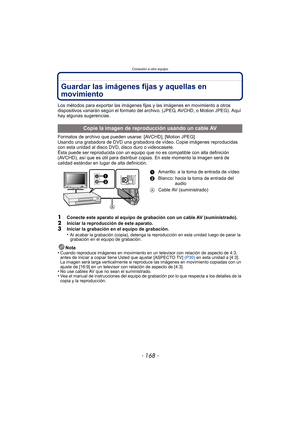 Page 168- 168 -
Conexión a otro equipo
Guardar las imágenes fijas y aquellas en 
movimiento
Los métodos para exportar las imágenes fijas y las imágenes en movimiento a otros 
dispositivos variarán según el formato del archivo. (JPEG, AVCHD, o Motion JPEG). Aquí 
hay algunas sugerencias.
Formatos de archivo que pueden usarse: [AVCHD], [Motion JPEG]
Usando una grabadora de DVD una grabadora de vídeo. Copie imágenes reproducidas 
con esta unidad al disco DVD, disco duro o videocasete.
Ésta puede ser reproducida con...