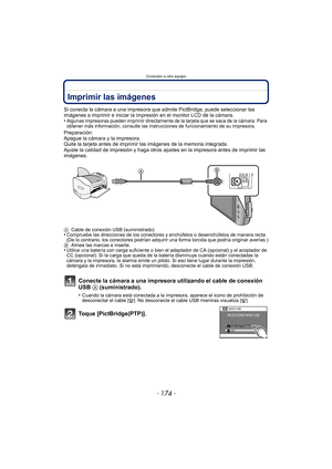 Page 174- 174 -
Conexión a otro equipo
Imprimir las imágenes
Si conecta la cámara a una impresora que admite PictBridge, puede seleccionar las 
imágenes a imprimir e iniciar la impresión en el monitor LCD de la cámara.
•
Algunas impresoras pueden imprimir directamente de la tarjeta que se saca de la cámara. Para 
obtener más información, consulte las instrucciones de funcionamiento de su impresora.
Preparación:
Apague la cámara y la impresora.
Quite la tarjeta antes de imprimir las imágenes de la memoria...