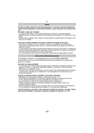 Page 187Otro
- 187 -
No deje la tarjeta donde hay una alta temperatura, ni donde se generan fácilmente 
ondas electromagnéticas o electricidad estática o esté expuesta a la luz directa del 
sol.
No doble ni deje caer la tarjeta.
•
La tarjeta puede dañarse o bien puede perjudicarse o borrarse su contenido grabado.•Después del uso y cuando la almacena o la transporta meta la tarjeta en su estuche o en una 
bolsa.
•No deje entrar suciedad, polvo ni agua en los terminales en la parte trasera de la tarjeta, ni los...