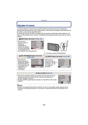 Page 22- 22 -
Preparación
Ajustar el menú
La cámara llega con menús que le permiten fijar los ajustes para tomar imágenes y 
reproducirlas precisamente como usted quiere y menús que le capacitan para disfrutar de 
la cámara y para usarla más fácilmente.
En particular el menú [CONF.] contiene algunos ajustes importantes relacionados con el 
reloj y la alimentación de la cámara. Compruebe los ajustes de este menú ante de usar la 
cámara.
Nota
•
Debido a las especificaciones de la cámara, tal vez no sea posible...