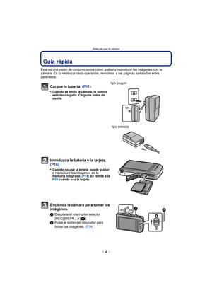 Page 4- 4 -
Antes de usar la cámara
Antes de usar la cámaraGuía rápida
Ésta es una visión de conjunto sobre cómo grabar y reproducir las imágenes con la 
cámara. En lo relativo a cada operación, remitimos a las páginas señaladas entre 
paréntesis.
Cargue la batería. (P11)
•Cuando se envía la cámara, la batería 
está descargada. Cárguela antes de 
usarla.
tipo plug-in
 tipo entrada
Introduzca la batería y la tarjeta. 
(P16)
•Cuando no usa la tarjeta, puede grabar 
o reproducir las imágenes en la 
memoria...