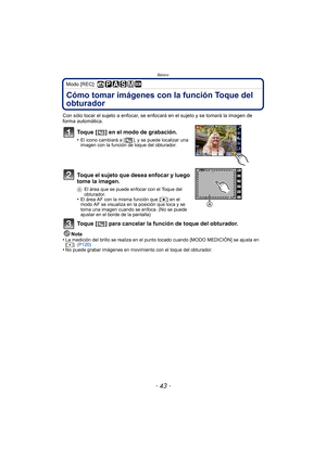 Page 43Básico
- 43 -
Modo [REC]: 
Cómo tomar imágenes con la función Toque del 
obturador
Con sólo tocar el sujeto a enfocar, se enfocará en el sujeto y se tomará la imagen de 
forma automática.
Toque [ ] en el modo de grabación.
•El icono cambiará a [ ], y se puede localizar una 
imagen con la función de toque del obturador.
Toque el sujeto que desea enfocar y luego 
tome la imagen.
AEl área que se puede enfocar con el Toque del 
obturador.
•El área AF con la misma función que [ Ø] en el 
modo AF se visualiza...