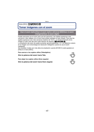 Page 45Básico
- 45 -
Modo [REC]: 
Tomar imágenes con el zoom
Puede acercarse con el zoom para que las personas y los objetos aparezcan más 
cercanos o bien aléjese con el zoom para grabar paisajes en gran ángulo. Para que los 
sujetos aparezcan aún más cercanos (máximo de 10,5 k), no ajuste el tamaño de la 
imagen al valor más alto para cada relación de aspecto ( X/Y /W /).
La ampliación del zoom se puede aumentar aproximadamente 1,3 k sin deterioro notorio 
en la imagen con la tecnología de resoluci ón...