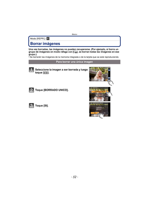 Page 52- 52 -
Básico
Modo [REPR.]: ¸
Borrar imágenes
Una vez borradas, las imágenes no pueden recuperarse. (Por ejemplo, si borra un 
grupo de imágenes en modo ráfaga con [˜], se borran todas las imágenes en ese 
grupo.)
•
Se borrarán las imágenes de la memoria integrada o de la tarjeta que se está reproduciendo.
Para borrar una única imagen
Seleccione la imagen a ser borrada y luego 
toque [ ].
Toque [BORRADO UNICO].
To q u e  [ S I ] .
DMC-FX700PDF-VQT2Y04_lsp.book  Page 52  Friday, July 9, 2010  1:40 PM 