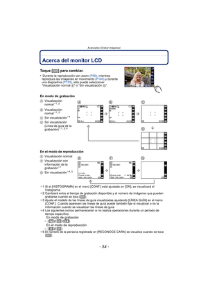 Page 54- 54 -
Avanzadas (Grabar imágenes)
Avanzadas (Grabar imágenes)Acerca del monitor LCD
Toque [ ] para cambiar.
• Durante la reproducción con zoom (P50), mientras 
reproduce las imágenes en movimiento  (P140) y durante 
una diapositiva  (P133), sólo puede seleccionar 
“Visualización normal  E” o “Sin visualización  G”.
En modo de grabación
En el modo de reproducción
¢1 Si el [HISTOGRAMA] en el menú [CONF.] está ajustado en [ON], se visualizará el 
histograma.
¢ 2 Cambiará entre el tiempo de grabación...