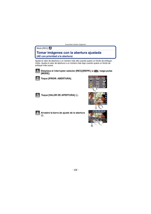Page 64- 64 -
Avanzadas (Grabar imágenes)
Modo [REC]: ±
Tomar imágenes con la abertura ajustada 
(AE con prioridad a la abertura)
Ajuste el valor de abertura a un número más alto cuando quiere un fondo de enfoque 
nítido. Ajuste el valor de abertura a un número más bajo cuando quiere un fondo de 
enfoque más suave.
Desplace el interruptor selector [REC]/[REPR.] a [!], luego pulse 
[MODE].
Toque [PRIOR. ABERTURA].
Toque [VALOR DE APERTURA]  A.
Arrastre la barra de ajuste de la abertura 
B.
A...