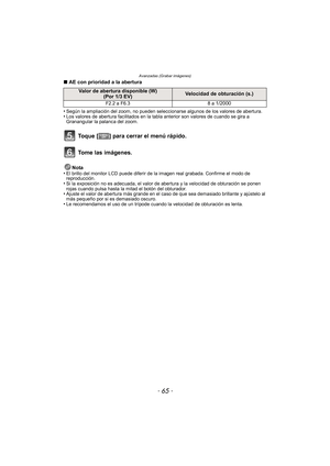 Page 65Avanzadas (Grabar imágenes)
- 65 -
∫AE con prioridad a la abertura
•
Según la ampliación del zoom, no pueden seleccionarse algunos de los valores de abertura.•Los valores de abertura facilitados en la tabla anterior son valores de cuando se gira a 
Granangular la palanca del zoom.
Nota
•El brillo del monitor LCD puede diferir de la  imagen real grabada. Confirme el modo de 
reproducción.
•Si la exposición no es adecuada, el valor de abertura y la velocidad de obturación se ponen 
rojas cuando pulsa hasta...