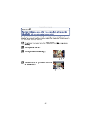 Page 66- 66 -
Avanzadas (Grabar imágenes)
Modo [REC]: ´
Tomar imágenes con la velocidad de obturación 
ajustada 
(AE con prioridad a la obturación)
Cuando quiere tomar una imagen nítida de un sujeto que se mueve rápido, ajuste a una 
velocidad de obturación más rápida. Cuando quiere crear un efecto de sucesión, ajuste a 
una velocidad de obturación más lenta.
Desplace el interruptor selector [REC]/[REPR.] a [!], luego pulse 
[MODE].
Toque [PRIOR. OBTUR.].
Toque [VELOCIDAD OBTUR.]  A.
Arrastre la barra de ajuste...