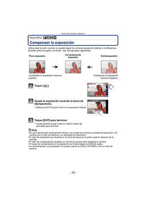 Page 70- 70 -
Avanzadas (Grabar imágenes)
Modo [REC]: 
Compensar la exposición
Utilice esta función cuando no puede lograr la correcta exposición debido a la diferencia 
de brillo entre el sujeto y el fondo. Vea los ejemplos siguientes.
Nota
•
EV es la abreviación de [Exposure Value], una unidad que indica la cantidad de exposición. EV 
cambia con el valor de abertura y la velocidad de obturación.
•El valor de exposición se visualiza en el icono de toque en la parte superior derecha de la 
pantalla.
•El valor...