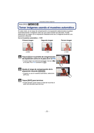 Page 71Avanzadas (Grabar imágenes)
- 71 -
Modo [REC]: 
Tomar imágenes usando el muestreo automático
En este modo, en el rango de compensación a la exposición seleccionado se graban 
automáticamente 3 imágenes cada vez que pulsa el botón de obturador. Puede 
seleccionar la imagen con la exposición deseada entre las 3 imágenes teniendo una 
exposición diferente.
Con el muestreo automático  d1 EV
 Primera imagen Segunda imagen Tercera imagen
d 0EV j1 EV i1 EV
Toque [ ] en la pantalla de compensación 
de exposición...
