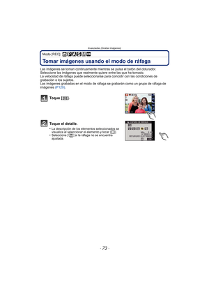 Page 73Avanzadas (Grabar imágenes)
- 73 -
Modo [REC]: 
Tomar imágenes usando el modo de ráfaga
Las imágenes se toman continuamente mientras se pulsa el botón del obturador.
Seleccione las imágenes que realmente quiere entre las que ha tomado.
La velocidad de ráfaga puede seleccionarse para coincidir con las condiciones de 
grabación o los sujetos.
Las imágenes grabadas en el modo de ráfaga se grabarán como un grupo de ráfaga de 
imágenes (P129).
To q u e  [ ] .
Toque el detalle.
•La descripción de los elementos...