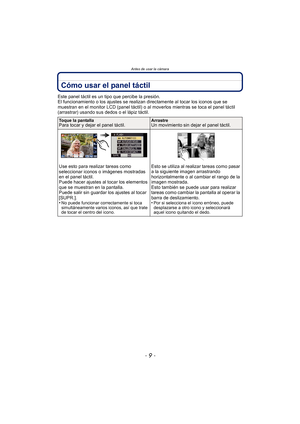 Page 9Antes de usar la cámara
- 9 -
Cómo usar el panel táctil
Este panel táctil es un tipo que percibe la presión.
El funcionamiento o los ajustes se realizan directamente al tocar los iconos que se 
muestran en el monitor LCD (panel táctil) o al moverlos mientras se toca el panel táctil 
(arrastrar) usando sus dedos o el lápiz táctil.
Toque la pantallaPara tocar y dejar el panel táctil.ArrastreUn movimiento sin dejar el panel táctil.
Use esto para realizar tareas como 
seleccionar iconos o imágenes mostradas...