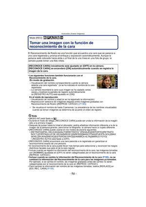 Page 96- 96 -
Avanzadas (Grabar imágenes)
Modo [REC]: 
Tomar una imagen con la función de 
reconocimiento de la cara 
El Reconocimiento de Rostro es una función que encuentra una cara que se parezca a 
una cara registrada y prioriza el enfoque y exposición automáticamente. Aunque la 
persona esté colocada hacia atrás o al final  de la una línea en una foto de grupo, la 
cámara puede tomar una foto nítida.
•
Las siguientes funciones también funcionarán con el 
Reconocimiento de la cara.
En modo de grabación...