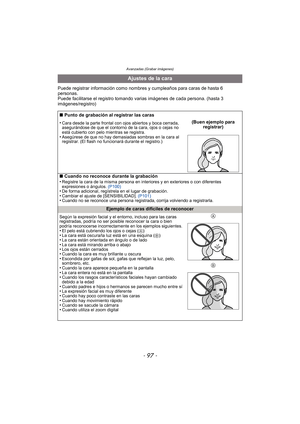 Page 97Avanzadas (Grabar imágenes)
- 97 -
Puede registrar información como nombres y cumpleaños para caras de hasta 6 
personas.
Puede facilitarse el registro tomando varias imágenes de cada persona. (hasta 3 
imágenes/registro)
Ajustes de la cara
∫ Punto de grabación al registrar las caras
•
Cara desde la parte frontal con ojos abiertos y boca cerrada, 
asegurándose de que el contorno de la cara, ojos o cejas no 
está cubierto con pelo mientras se registra.
•Asegúrese de que no hay demasiadas sombras en la...