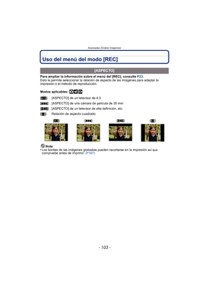 Page 103- 103 -
Avanzadas (Grabar imágenes)
Uso del menú del modo [REC]
Para ampliar la información sobre el menú del [REC], consulte P23.
Esto le permite seleccionar la relación de aspecto de las imágenes para adaptar la 
impresión o el método de reproducción.
Modos aplicables: 
·¿
Nota
• Los bordes de las imágenes grabadas pueden recortarse en la impresión así que compruebe antes de imprimir.  (P187)
[ASPECTO]
[X ]: [ASPECTO] de un televisor de 4:3
[Y ]: [ASPECTO] de una cámara de película de 35 mm
[W ]:...