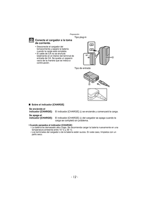 Page 12Preparación
- 12 -
∫ Sobre el indicador [CHARGE]
•
Cuando parpadea el indicador [CHARGE]–La batería es demasiado alta o baja. Se recomienda cargar la batería nuevamente en una 
temperatura ambiente entre 10 oC y 30 oC.
–Los terminales del cargador o de la batería están sucios. En este caso, límpielos con un 
paño seco.
Conecte el cargador a la toma 
de corriente.
•Desconecte el cargador del 
tomacorriente y separe la batería 
cuando la carga está completa.
•El cable de CA no se enchufa 
totalmente en el...