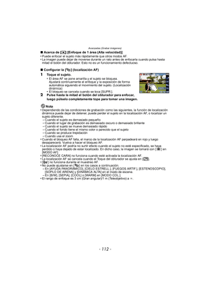 Page 112Avanzadas (Grabar imágenes)
- 112 -
∫Acerca de [ ƒ] [Enfoque de 1 área (Alta velocidad)]
•Puede enfocar el sujeto más rápidamente que otros modos AF.•La imagen puede dejar de moverse durante un rato antes de enfocarla cuando pulsa hasta 
mitad el botón del obturador. Esto no es un funcionamiento defectuoso.
∫ Configurar la [ ] (localización AF)
1Toque el sujeto.
•El área AF se pone amarilla y el sujeto se bloquea.
Ajustará continuamente el enfoque y la exposición de forma 
automática siguiendo el...