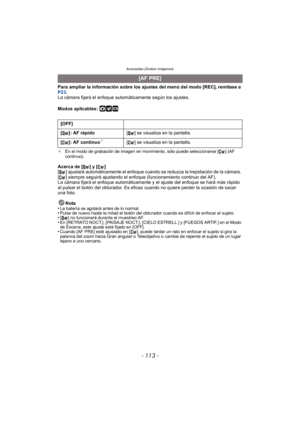 Page 113- 113 -
Avanzadas (Grabar imágenes)
Para ampliar la información sobre los ajustes del menú del modo [REC], remítase a 
P23.
La cámara fijará el enfoque automáticamente según los ajustes.
Modos aplicables: 
·¿
¢ En el modo de grabación de imagen en movimiento, sólo puede seleccionarse [ ] (AF 
continuo).
Acerca de [ ] y [ ]
[ ] ajustará automáticamente el enfoque cuando se reduzca la trepidación de la cámara. 
[ ] siempre seguirá ajustando el enfoque (funcionamiento continuo del AF).
La cámara fijará el...