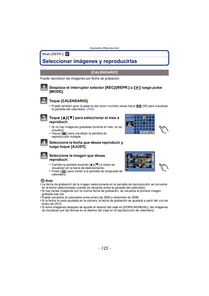 Page 125- 125 -
Avanzadas (Reproducción)
Modo [REPR.]: ¸
Seleccionar imágenes y reproducirlas
Puede reproducir las imágenes por fecha de grabación.Nota
•
La fecha de grabación de la imagen seleccionada en la pantalla de reproducción se convierte 
en la fecha seleccionada cuando se visualiza antes la pantalla del calendario.
•Si hay varias imágenes con la misma fecha de grabación, se visualiza la primera imagen 
grabada ese día.
•Puede visualizar el calendario entre enero de 2000 y diciembre de 2099.•Si la fecha...