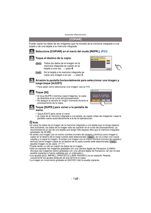 Page 148Avanzadas (Reproducción)
- 148 -
Puede copiar los datos de las imágenes que ha tomado de la memoria integrada a una 
tarjeta o de una tarjeta a la memoria integrada.
Seleccione [COPIAR] en el menú del modo [REPR.]. (P23)
Toque el destino de la copia.
Arrastre la pantalla horizontalmente para seleccionar una imagen y 
luego toque [AJUST].
•Para saber cómo seleccionar una imagen, vea la  P48.
Toque [SI].
•Si toca [SUPR.] mientras copia imágenes, la copia 
se detendrá en el curso del procesamiento. 
•No...