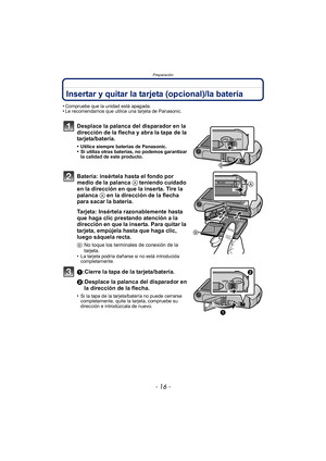 Page 16Preparación
- 16 -
Insertar y quitar la tarjeta (opcional)/la batería
•Compruebe que la unidad está apagada.•Le recomendamos que utilice una tarjeta de Panasonic.
Desplace la palanca del disparador en la 
dirección de la flecha y abra la tapa de la 
tarjeta/batería.
•Utilice siempre baterías de Panasonic.•Si utiliza otras baterías, no podemos garantizar 
la calidad de este producto.
Batería: insértela hasta el fondo por 
medio de la palanca A teniendo cuidado 
en la dirección en que la inserta. Tire la...