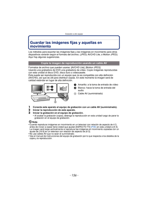 Page 156Conexión a otro equipo
- 156 -
Guardar las imágenes fijas y aquellas en 
movimiento
Los métodos para exportar las imágenes fijas y las imágenes en movimiento para otros 
dispositivos variarán según el formato del archivo. (JPEG, AVCHD Lite, o Motion JPEG). 
Aquí hay algunas sugerencias.
Formatos de archivo que pueden usarse: [AVCHD Lite], [Motion JPEG]
Usando una grabadora de DVD una grabadora de vídeo. Copie imágenes reproducidas 
con esta unidad al disco DVD, disco duro o videocasete.
Ésta puede ser...