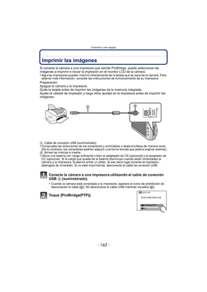 Page 162Conexión a otro equipo
- 162 -
Imprimir las imágenes
Si conecta la cámara a una impresora que admite PictBridge, puede seleccionar las 
imágenes a imprimir e iniciar la impresión en el monitor LCD de la cámara.
•
Algunas impresoras pueden imprimir directamente de la tarjeta que se saca de la cámara. Para 
obtener más información, consulte las instrucciones de funcionamiento de su impresora.
Preparación:
Apague la cámara y la impresora.
Quite la tarjeta antes de imprimir las imágenes de la memoria...