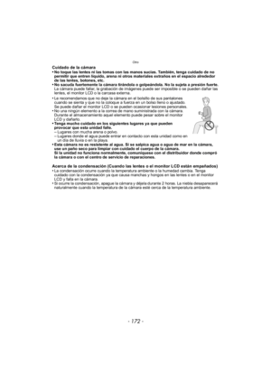 Page 172Otro
- 172 -
Cuidado de la cámara
•No toque las lentes ni las tomas con las manos sucias. También, tenga cuidado de no 
permitir que entren líquido, arena ni otros materiales extraños en el espacio alrededor 
de las lentes, botones, etc.
•No sacuda fuertemente la cámara tirándola o golpeándola. No la sujeta a presión fuerte.
La cámara puede fallar, la grabación de imágenes puede ser imposible o se pueden dañar las 
lentes, el monitor LCD o la carcasa externa.
•Le recomendamos que no deje la cámara en el...