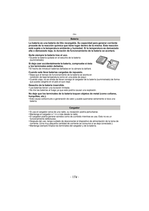 Page 174Otro
- 174 -
La batería es una batería de litio recargable. Su capacidad para generar corriente 
procede de la reacción química que tiene lugar dentro de la misma. Esta reacción 
está sujeta a la temperatura ambiente y humedad. Si la temperatura es demasiado 
alta o demasiado baja, la duración de funcionamiento de la batería se acortará.
Quite siempre la batería tras el uso.
•
Guarde la batería quitada en el estuche de la batería 
(suministrado).
Si deja caer accidentalmente la batería, compruebe si ésta...