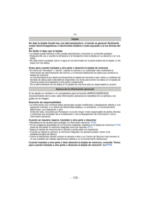 Page 175- 175 -
Otro
No deje la tarjeta donde hay una alta temperatura, ni donde se generan fácilmente 
ondas electromagnéticas o electricidad estática o esté expuesta a la luz directa del 
sol.
No doble ni deje caer la tarjeta.
•
La tarjeta puede dañarse o bien puede perjudicarse o borrarse su contenido grabado.•Después del uso y cuando la almacena o la transporta meta la tarjeta en su estuche o en una 
bolsa.
•No deje entrar suciedad, polvo ni agua en los terminales en la parte trasera de la tarjeta, ni los...