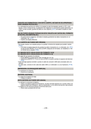Page 179- 179 -
Otro
[TARJETA NO FORMATEADA CON ESTE CUERPO, ASÍ QUE NO ES APROPIADA 
PARA GRABAR PELÍCULAS.]
•
La velocidad de escritura es inferior si la tarjeta ha sido formateada usando un PC u otro 
equipo. Como consecuencia, la grabación de imágenes en movimiento puede detenerse a la 
mitad. Si esto sucede, guarde los datos en otro soporte y (P31) formatee la tarjeta en este 
aparato.
[NO SE PUEDE GRABAR PORQUE EN ESTA TARJETA HAY DATOS DEL FORMATO 
(NTSC/PAL) INCOMPATIBLES.]
> Si quiere borrar imágenes,...