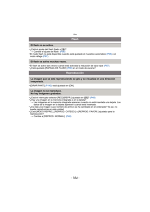 Page 184Otro
- 184 -
•¿Está el ajuste del flash fijado a [Œ]?
> Cambie el ajuste del flash.  (P56)
•El modo flash no está disponible cuando está ajustado el muestreo automático  (P65) o el 
modo ráfaga  (P67).
•El flash se activa dos veces cuando está activada la reducción de ojos rojos  (P57).•¿Está ajustado [RÁFAGA DE FLASH]  (P80) en el modo de escena?
•[GIRAR PANT.]  (P142) está ajustado en [ON].
•¿Está el interruptor selector [REC]/[REPR.] ajustado en [ (]? (P48)•¿Hay una imagen en la memoria integrada o en...