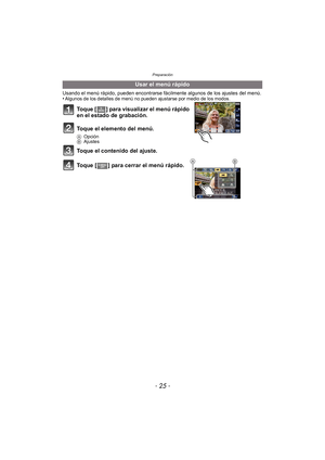 Page 25- 25 -
Preparación
Usando el menú rápido, pueden encontrarse fácilmente algunos de los ajustes del menú.
•Algunos de los detalles de menú no pueden ajustarse por medio de los modos.
Toque [ ] para visualizar el menú rápido 
en el estado de grabación.
Toque el elemento del menú.
AOpción
B Ajustes
Toque el contenido del ajuste.
Toque [ ] para cerrar el menú rápido.
Usar el menú rápido
BA 