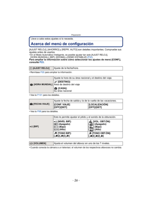 Page 26Preparación
- 26 -
Lleve a cabo estos ajustes si lo necesita.
Acerca del menú de configuración
[AJUST RELOJ], [AHORRO] y [REPR. AUTO] son detalles importantes. Compruebe sus 
ajustes antes de usarlos.
•
En el Modo Automático Inteligente, es posible ajustar tan solo [AJUST RELOJ], 
[HORA MUNDIAL], [BIP], [IDIOMA] y [DEMO ESTABILIZ] (P32).
Para ampliar la información sobre cómo seleccionar los ajustes de menú [CONF.], 
consulte  P23.
•
Remítase  P20 para ampliar la información.
•Vea  l a   P101 para los...