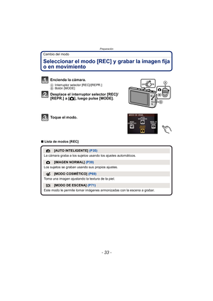 Page 33- 33 -
Preparación
Cambio del modo
Seleccionar el modo [REC] y grabar la imagen fija 
o en movimiento
∫Lista de modos [REC]
Encienda la cámara.
A Interruptor selector [REC]/[REPR.]
B Botón [MODE]
Desplace el interruptor selector [REC]/
[REPR.] a [ !], luego pulse [MODE].
Toque el modo.
¦[AUTO INTELIGENTE]  (P35)
La cámara graba a los sujetos usando los ajustes automáticos.
![IMAGEN NORMAL]  (P39)
Los sujetos se graban usando sus propios ajustes.
[MODO COSMÉTICO]  (P69)
Toma una imagen ajustando la...
