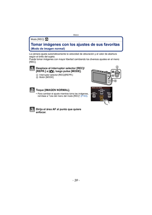 Page 39- 39 -
Básico Modo [REC]: ·
Tomar imágenes con los ajustes de sus favoritas 
(Modo de imagen normal)
La cámara ajusta automáticamente la velocidad de obturación y el valor de abertura 
según el brillo del sujeto.
Puede tomar imágenes con mayor libertad cambiando los diversos ajustes en el menú 
[REC].
Desplace el interruptor selector [REC]/
[REPR.] a [!], luego pulse [MODE].
A Interruptor selector [REC]/[REPR.]
B Botón [MODE]
Toque [IMAGEN NORMAL].
•Para cambiar el ajuste mientras toma las imágenes,...