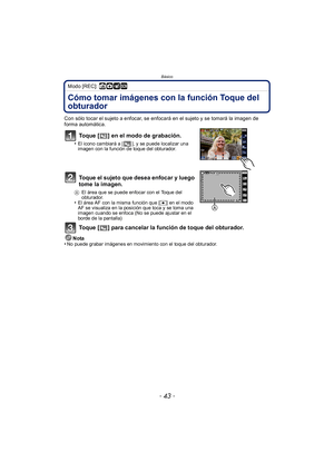 Page 43- 43 -
Básico
Modo [REC]: ñ· ¿
Cómo tomar imágenes con la función Toque del 
obturador
Con sólo tocar el sujeto a enfocar, se enfocará en el sujeto y se tomará la imagen de 
forma automática.
Toque [ ] en el modo de grabación.
•El icono cambiará a [ ], y se puede localizar una 
imagen con la función de toque del obturador.
Toque el sujeto que desea enfocar y luego 
tome la imagen.
AEl área que se puede enfocar con el Toque del 
obturador.
•El área AF con la misma función que [ Ø] en el modo 
AF se...