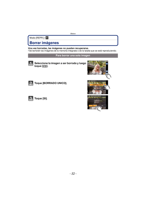 Page 52Básico
- 52 -
Modo [REPR.]: ¸
Borrar imágenes
Una vez borradas, las imágenes no pueden recuperarse.
•Se borrarán las imágenes de la memoria integrada o de la tarjeta que se está reproduciendo.
Para borrar una sola imagen
Seleccione la imagen a ser borrada y luego 
toque [ ].
Toque [BORRADO UNICO].
Toque [SI]. 