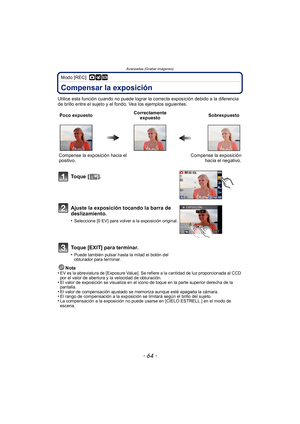Page 64Avanzadas (Grabar imágenes)
- 64 -
Modo [REC]: ·¿
Compensar la exposición
Utilice esta función cuando no puede lograr la correcta exposición debido a la diferencia 
de brillo entre el sujeto y el fondo. Vea los ejemplos siguientes.Nota
•
EV es la abreviatura de [Exposure Value]. Se refiere a la cantidad de luz proporcionada al CCD 
por el valor de abertura y la velocidad de obturación.
•El valor de exposición se visualiza en el icono de toque en la parte superior derecha de la 
pantalla.
•El valor de...