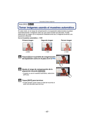 Page 65- 65 -
Avanzadas (Grabar imágenes)
Modo [REC]: ·¿
Tomar imágenes usando el muestreo automático
En este modo, en el rango de compensación a la exposición seleccionado se graban 
automáticamente 3 imágenes cada vez que pulsa el botón de obturador. Puede 
seleccionar la imagen con la exposición deseada entre las 3 imágenes teniendo una 
exposición diferente.
Con el muestreo automático d1EV
 Primera imagen Segunda imagen Tercera imagen
d 0EV j1EV i1EV
Toque [ ] en la pantalla de compensación 
de exposición...