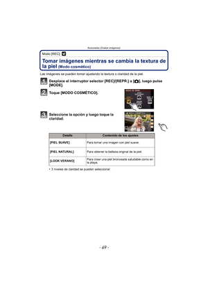 Page 69- 69 -
Avanzadas (Grabar imágenes)
Modo [REC]: 
Tomar imágenes mientras se cambia la textura de 
la piel
 (Modo cosmético)
Las imágenes se pueden tomar ajustando la textura o claridad de la piel.
Desplace el interruptor selector [REC]/[REPR.] a [!], luego pulse 
[MODE].
Toque [MODO COSMÉTICO].
Seleccione la opción y luego toque la 
claridad.
•3 niveles de claridad se pueden seleccionar
DetalleContenido de los ajustes
[PIEL SUAVE] Para tomar una imagen con piel suave.
[PIEL NATURAL] Para obtener la...