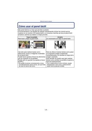 Page 9- 9 -
Antes de usar la cámara
Cómo usar el panel táctil
Este panel táctil es un tipo que percibe la presión.
El funcionamiento o los ajustes se realizan directamente al tocar los iconos que se 
muestran en el monitor LCD (panel táctil) o al moverlos mientras se toca el panel táctil 
(arrastrar) usando sus dedos o el lápiz provisto.
Toque la pantallaPara tocar y dejar el panel táctil.ArrastreUn movimiento sin dejar el panel táctil.
Use esto para realizar tareas como 
seleccionar iconos o imágenes...
