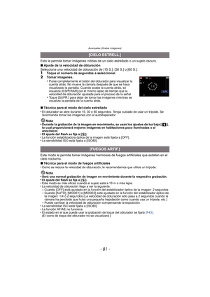 Page 81- 81 -
Avanzadas (Grabar imágenes)
Esto le permite tomar imágenes nítidas de un cielo estrellado o un sujeto oscuro.
∫Ajuste de la velocidad de obturación
Seleccione una velocidad de obturación de [15 S.], [30 S.] o [60 S.].
1Toque el número de segundos a seleccionar.
2Tomar imágenes.
•Pulse completamente el botón del obturador para visualizar la 
cuenta atrás. No mueva la cámara después de que se haya 
visualizado la pantalla. Cuando acabe la cuenta atrás, se 
visualiza [ESPERAR] por el mismo lapso de...
