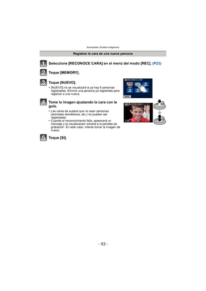 Page 93- 93 -
Avanzadas (Grabar imágenes)
Seleccione [RECONOCE CARA] en el menú del modo [REC]. (P23)
Toque [MEMORY].
Toque [NUEVO].
•[NUEVO] no se visualizará si ya hay 6 personas 
registradas. Elimine una persona ya registrada para 
registrar a una nueva.
Tome la imagen ajustando la cara con la 
guía.
•Las caras de sujetos que no sean personas 
(animales domésticos, etc.) no pueden ser 
registradas.
•Cuando el reconocimiento falla, aparecerá un 
mensaje y la visualización volverá a la pantalla de 
grabación....