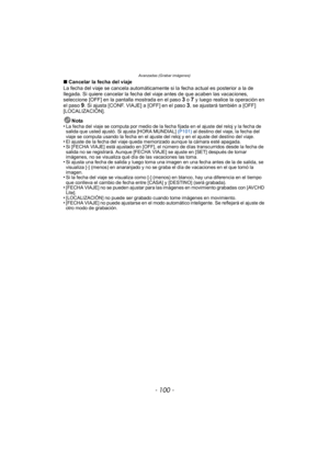 Page 100Avanzadas (Grabar imágenes)
- 100 -
∫Cancelar la fecha del viaje
La fecha del viaje se cancela automáticamente si la fecha actual es posterior a la de 
llegada. Si quiere cancelar la fecha del viaje antes de que acaben las vacaciones, 
seleccione [OFF] en la pantalla mostrada en el paso 
3 o 7 y luego realice la operación en 
el paso 9. Si ajusta [CONF. VIAJE] a [OFF] en el paso 3, se ajustará también a [OFF] 
[LOCALIZACIÓN].
Nota
•
La fecha del viaje se computa por medio de la fecha fijada en el ajuste...