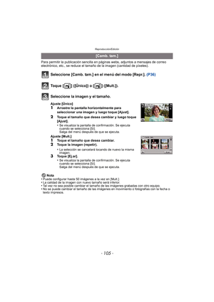 Page 105- 105 -
Reproducción/Edición
Para permitir la publicación sencilla en páginas webs, adjuntos a mensajes de correo 
electrónico, etc., se reduce el tamaño de la imagen (cantidad de píxeles).
Seleccione [Camb. tam.] en el menú del modo [Repr.].  (P36)
Nota
•Puede configurar hasta 50 imágenes a la vez en [Mult.].•La calidad de la imagen con nuevo tamaño será inferior.•Tal vez no sea posible cambiar el tamaño de las imágenes grabadas con otro equipo.•No se puede cambiar el tamaño de las imágenes en...