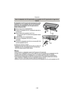 Page 12Preparación
- 12 -
El adaptador de CA (opcional) únicamente puede 
utilizarse con el acoplador de CC de Panasonic 
(opcional). El adaptador de CA (opcional) no 
puede utilizarse solo.
1Abra la tapa de la tarjeta/batería.
2 Inserte el acoplador de CC, prestando atención a 
la dirección.
3 Abra la tapa del acoplador de CC  A.
•
Empuje para abrir la cubierta del acoplador desde 
el interior.
4 Cierre la tapa de la tarjeta/batería.
5 Enchufe el adaptador de CA en un toma 
corriente.
6 Conecte el adaptador de...