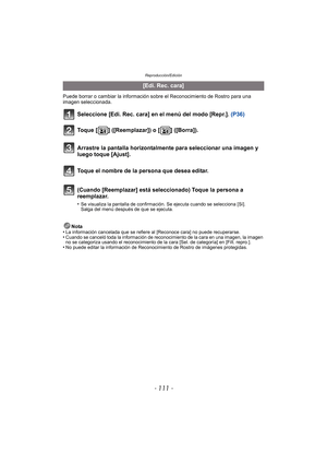 Page 111- 111 -
Reproducción/Edición
Puede borrar o cambiar la información sobre el Reconocimiento de Rostro para una 
imagen seleccionada.
Seleccione [Edi. Rec. cara] en el menú del modo [Repr.]. (P36)
Nota
•La información cancelada que se refiere al [Reconoce cara] no puede recuperarse.•Cuando se canceló toda la información de reconocimiento de la cara en una imagen, la imagen 
no se categoriza usando el reconocimiento de la cara [Sel. de categoría] en [Filt. repro.].
•No puede editar la información de...