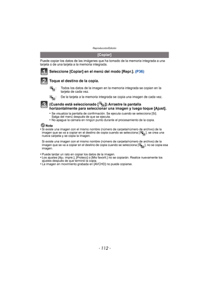 Page 112Reproducción/Edición
- 112 -
Puede copiar los datos de las imágenes que ha tomado de la memoria integrada a una 
tarjeta o de una tarjeta a la memoria integrada.
Seleccione [Copiar] en el menú del modo [Repr.].  (P36)
Toque el destino de la copia.
(Cuando está seleccionado [ ]) Arrastre la pantalla 
horizontalmente para seleccionar una imagen y luego toque [Ajust].
•Se visualiza la pantalla de confirmación. Se ejecuta cuando se selecciona [Sí]. 
Salga del menú después de que se ejecuta.
•No apague la...